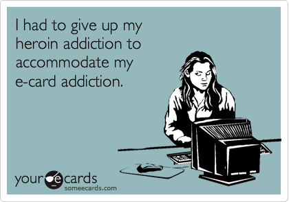 I had to give up my 
heroin addiction to 
accommodate my
e-card addiction.
