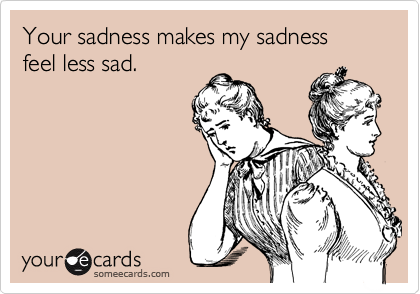Your sadness makes my sadness  feel less sad.