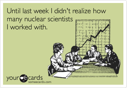 Until last week I didn't realize how many nuclear scientists
I worked with.