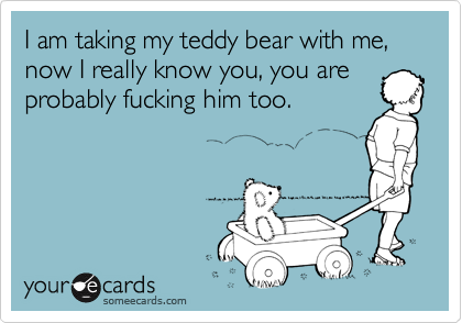 I am taking my teddy bear with me, now I really know you, you are
probably fucking him too.