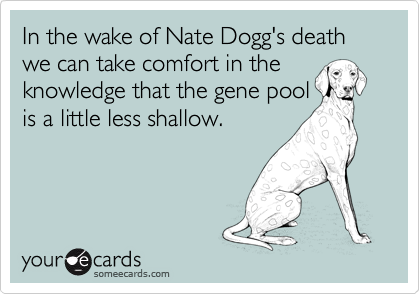 In the wake of Nate Dogg's death we can take comfort in the
knowledge that the gene pool
is a little less shallow. 