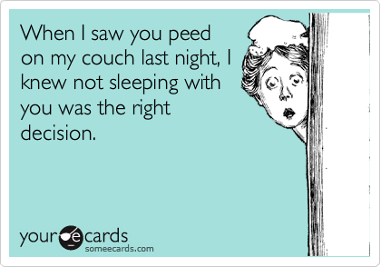 When I saw you peed
on my couch last night, I
knew not sleeping with
you was the right
decision.