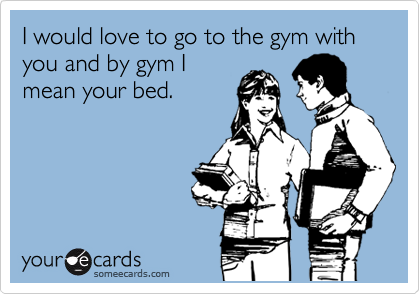 I would love to go to the gym with you and by gym I
mean your bed.