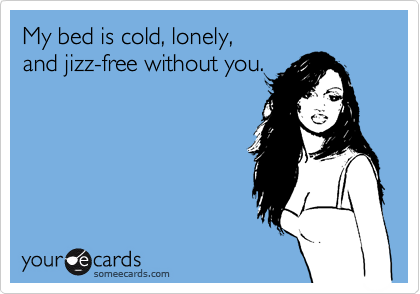 My bed is cold, lonely,
and jizz-free without you.