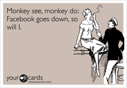 Monkey see, monkey do:
Facebook goes down, so
will I.