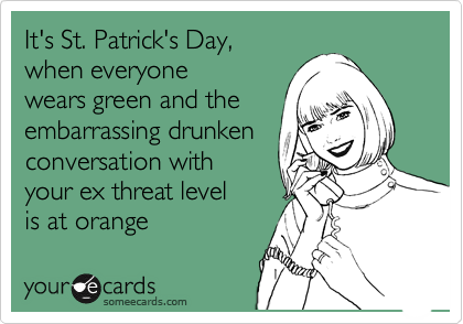 It's St. Patrick's Day,  
when everyone 
wears green and the
embarrassing drunken
conversation with 
your ex threat level 
is at orange
