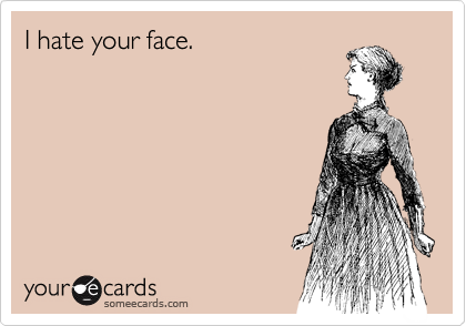 I hate your face.