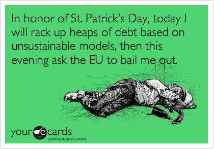 In honor of St. Patrick's Day, today I will rack up heaps of debt based on unsustainable models, then this evening ask the EU to bail me out.