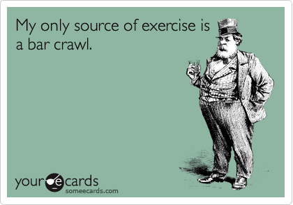 My only source of exercise is
a bar crawl.