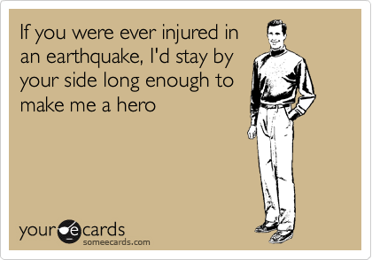 If you were ever injured in
an earthquake, I'd stay by
your side long enough to
make me a hero