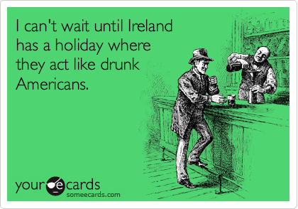 I can't wait until Ireland 
has a holiday where 
they act like drunk
Americans.