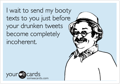 I wait to send my booty
texts to you just before
your drunken tweets
become completely
incoherent.
