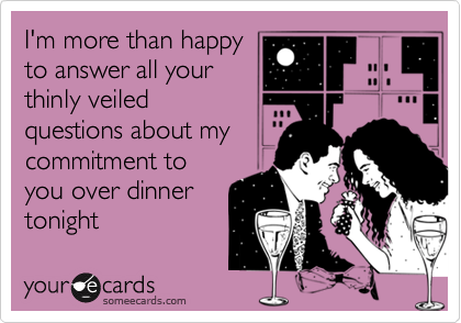 I'm more than happy
to answer all your
thinly veiled
questions about my
commitment to
you over dinner
tonight