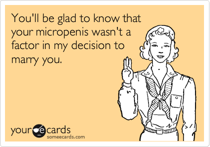 You'll be glad to know that
your micropenis wasn't a
factor in my decision to
marry you.