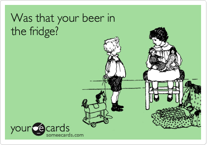 Was that your beer in 
the fridge?
