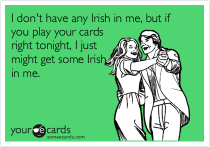 I don't have any Irish in me, but if you play your cards
right tonight, I just
might get some Irish
in me.