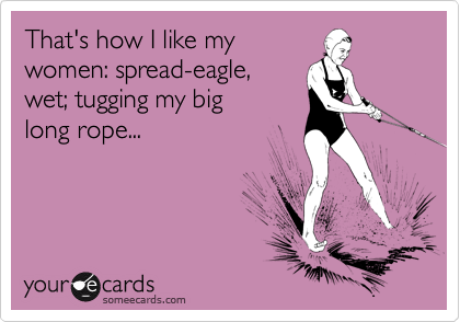 That's how I like my
women: spread-eagle,
wet; tugging my big
long rope...