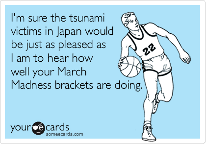I'm sure the tsunami
victims in Japan would
be just as pleased as
I am to hear how
well your March
Madness brackets are doing.