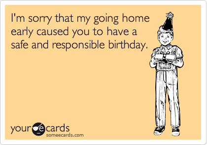 I'm sorry that my going home
early caused you to have a
safe and responsible birthday. 
