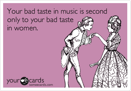 Your bad taste in music is second
only to your bad taste
in women.
