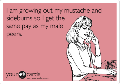 I am growing out my mustache and sideburns so I get the
same pay as my male
peers.