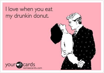 I love when you eat  
my drunkin donut.