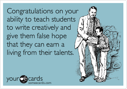 Congratulations on your
ability to teach students
to write creatively and
give them false hope
that they can earn a
living from their talents.