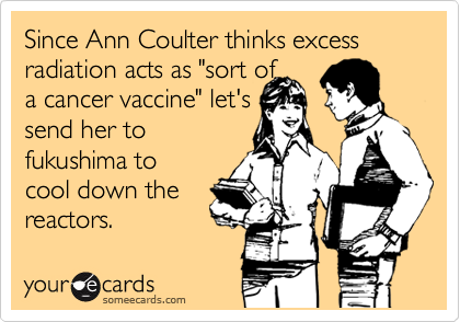 Since Ann Coulter thinks excess radiation acts as "sort of
a cancer vaccine" let's
send her to 
fukushima to 
cool down the 
reactors. 