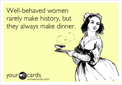 Well-behaved women
rarely make history, but
they always make dinner.