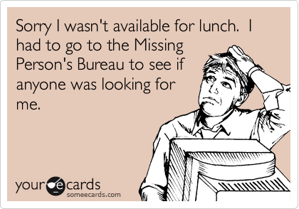 Sorry I wasn't available for lunch.  I had to go to the Missing
Person's Bureau to see if
anyone was looking for
me.