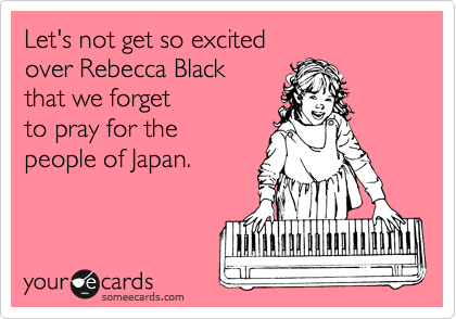 Let's not get so excited 
over Rebecca Black 
that we forget
to pray for the 
people of Japan.