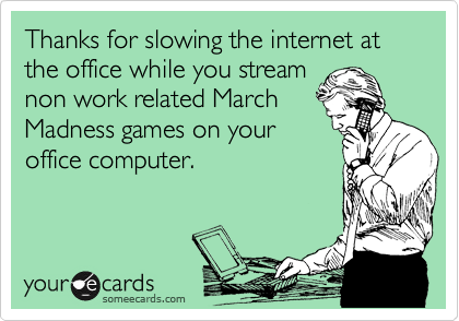 Thanks for slowing the internet at the office while you stream
non work related March
Madness games on your
office computer.