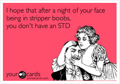 I hope that after a night of your face being in stripper boobs,
you don't have an STD