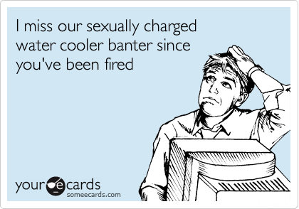 I miss our sexually charged 
water cooler banter since
you've been fired