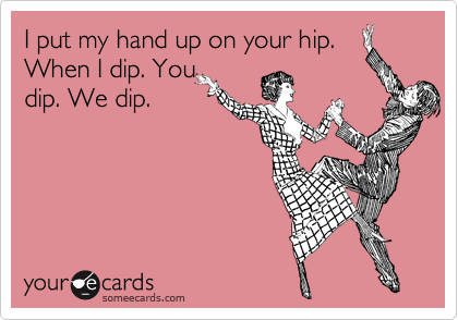 I put my hand up on your hip.
When I dip. You 
dip. We dip. 