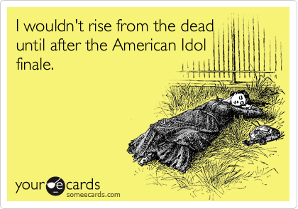 I wouldn't rise from the dead
until after the American Idol
finale.