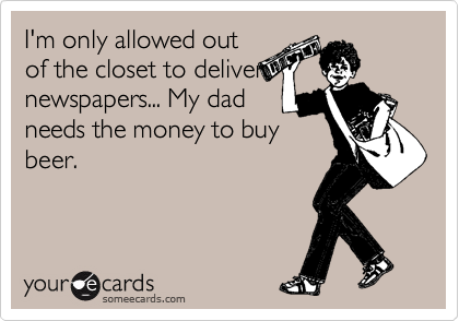 I'm only allowed out
of the closet to deliver
newspapers... My dad
needs the money to buy
beer.