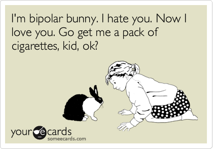 I'm bipolar bunny. I hate you. Now I love you. Go get me a pack of cigarettes, kid, ok?