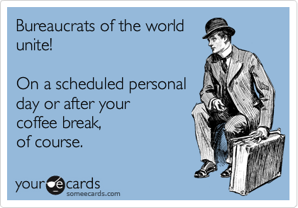 Bureaucrats of the world
unite!

On a scheduled personal
day or after your
coffee break,
of course.