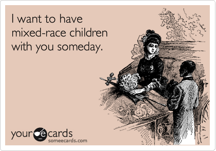I want to have
mixed-race children
with you someday.
