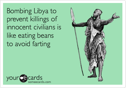 Bombing Libya to
prevent killings of
innocent civilians is
like eating beans
to avoid farting 