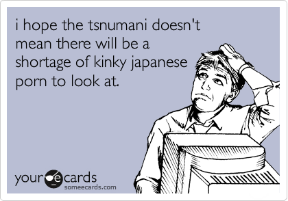 i hope the tsnumani doesn't
mean there will be a 
shortage of kinky japanese
porn to look at. 