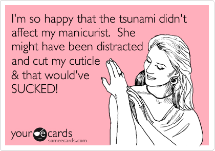 I'm so happy that the tsunami didn't affect my manicurist.  She
might have been distracted
and cut my cuticle 
& that would've
SUCKED!