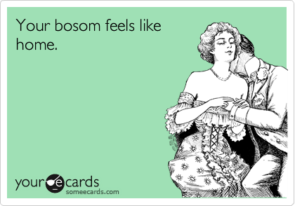 Your bosom feels like
home.
