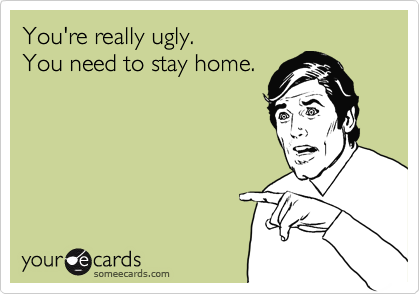 You're really ugly.
You need to stay home.