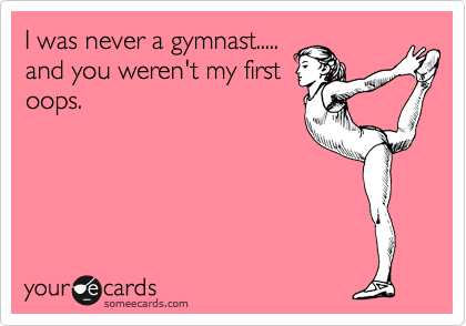 I was never a gymnast.....
and you weren't my first
oops.