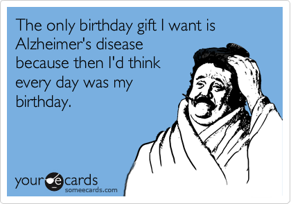 The only birthday gift I want is Alzheimer's disease
because then I'd think
every day was my
birthday.