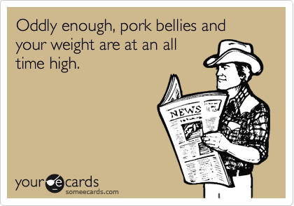 Oddly enough, pork bellies and your weight are at an all
time high. 