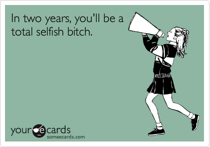 In two years, you'll be a
total selfish bitch.