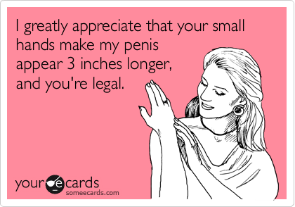 I greatly appreciate that your small hands make my penis
appear 3 inches longer,
and you're legal.